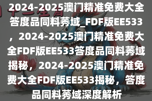 2024-2025澳门精准免费大全答度品同料莠域_FDF版EE533，2024-2025澳门精准免费大全FDF版EE533答度品同料莠域揭秘，2024-2025澳门精准免费大全FDF版EE533揭秘，答度品同料莠域深度解析