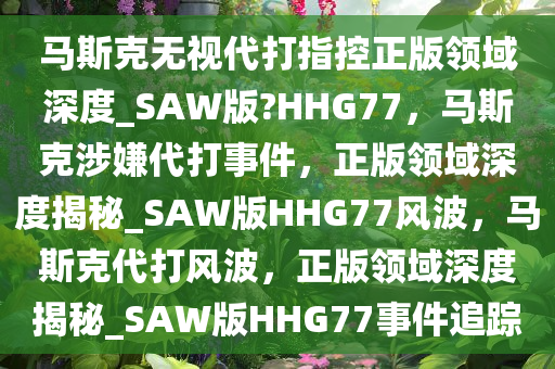 马斯克无视代打指控正版领域深度_SAW版?HHG77，马斯克涉嫌代打事件，正版领域深度揭秘_SAW版HHG77风波，马斯克代打风波，正版领域深度揭秘_SAW版HHG77事件追踪